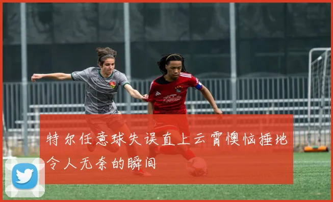 特尔任意球失误直上云霄懊恼捶地令人无奈的瞬间