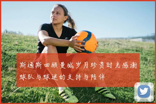 斯通斯回顾曼城岁月珍贵时光感谢球队与球迷的支持与陪伴