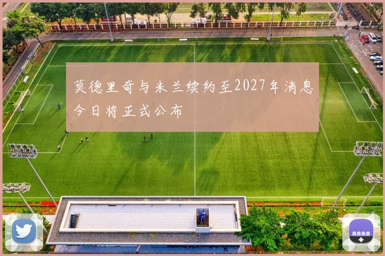 莫德里奇与米兰续约至2027年消息今日将正式公布