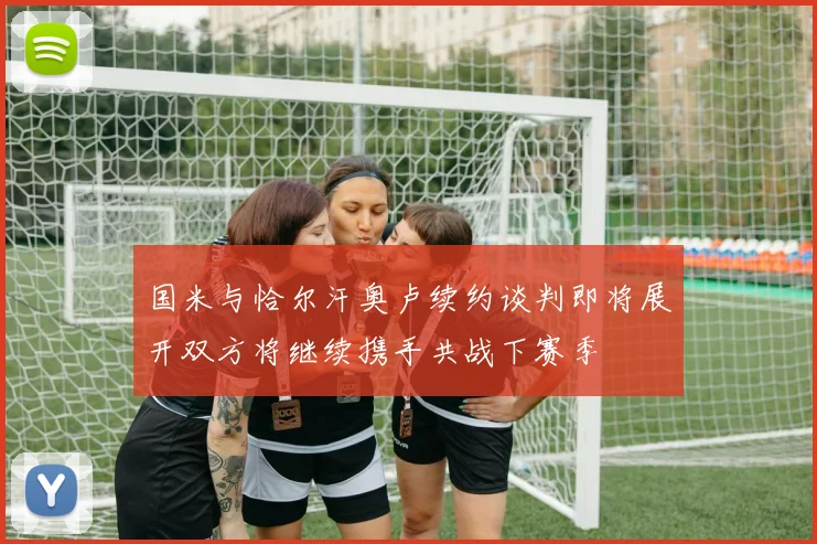 国米与恰尔汗奥卢续约谈判即将展开双方将继续携手共战下赛季
