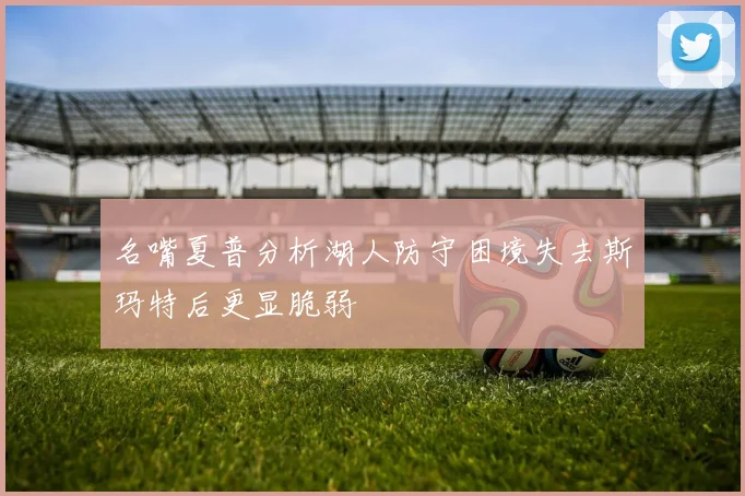 名嘴夏普分析湖人防守困境失去斯玛特后更显脆弱