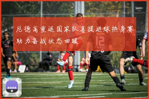 厄德高重返国家队喜提进球热身赛助力备战状态回暖