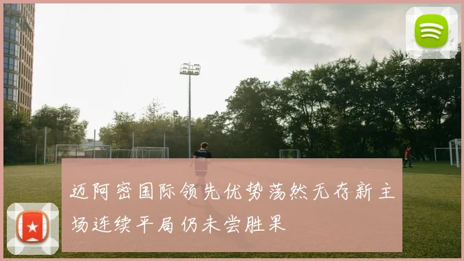 迈阿密国际领先优势荡然无存新主场连续平局仍未尝胜果
