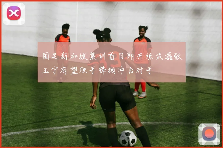 国足新加坡集训首日即开练武磊张玉宁有望联手锋线冲击对手