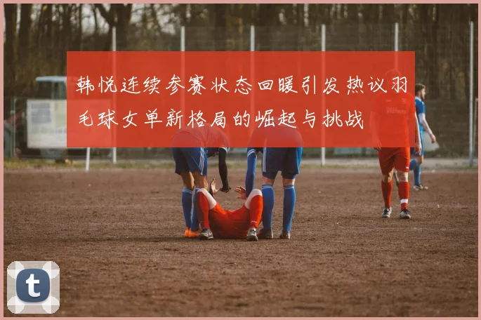 韩悦连续参赛状态回暖引发热议羽毛球女单新格局的崛起与挑战