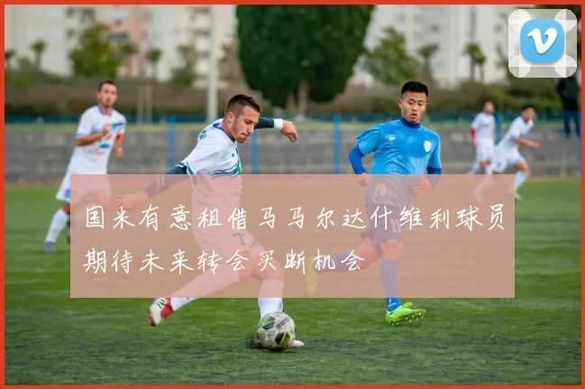 国米有意租借马马尔达什维利球员期待未来转会买断机会