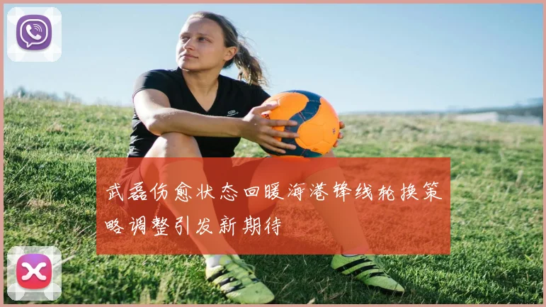 武磊伤愈状态回暖海港锋线轮换策略调整引发新期待