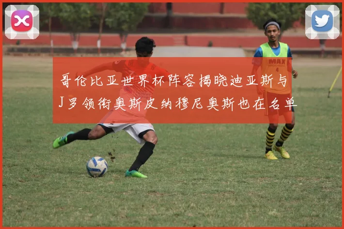 哥伦比亚世界杯阵容揭晓迪亚斯与J罗领衔奥斯皮纳穆尼奥斯也在名单中