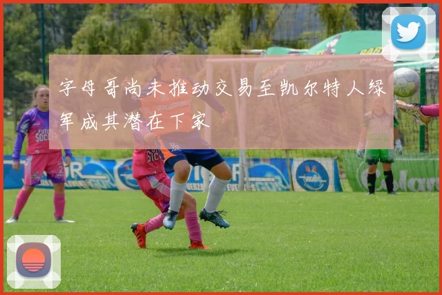 字母哥尚未推动交易至凯尔特人绿军成其潜在下家