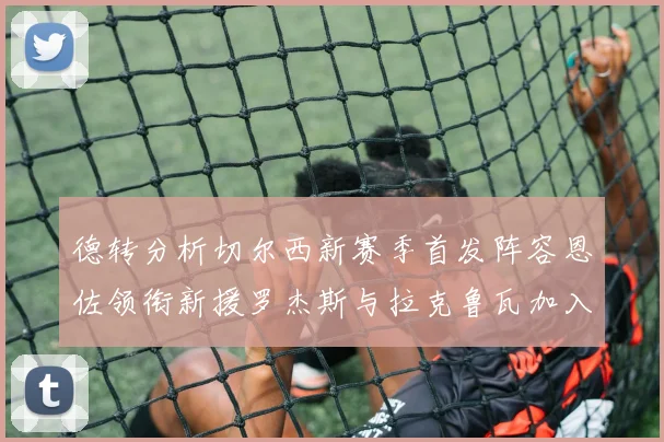 德转分析切尔西新赛季首发阵容恩佐领衔新援罗杰斯与拉克鲁瓦加入
