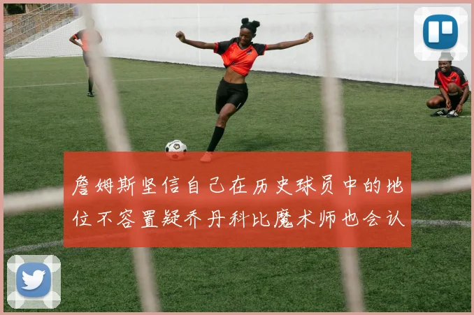 詹姆斯坚信自己在历史球员中的地位不容置疑乔丹科比魔术师也会认同