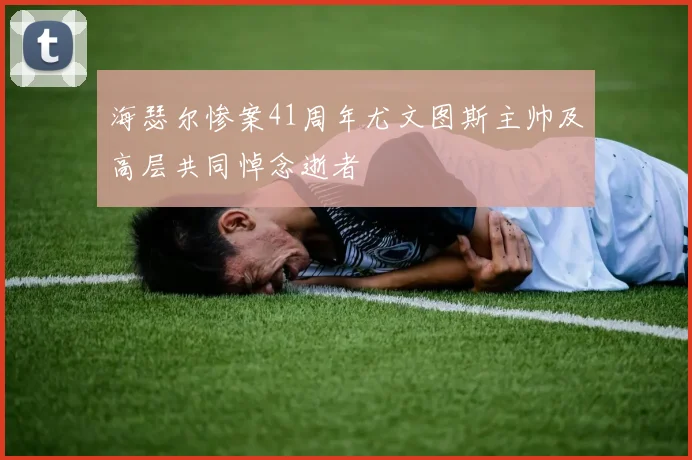 海瑟尔惨案41周年尤文图斯主帅及高层共同悼念逝者