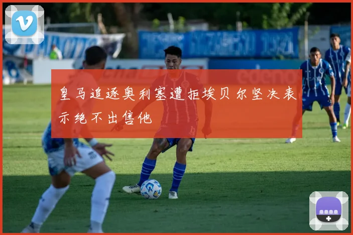 皇马追逐奥利塞遭拒埃贝尔坚决表示绝不出售他
