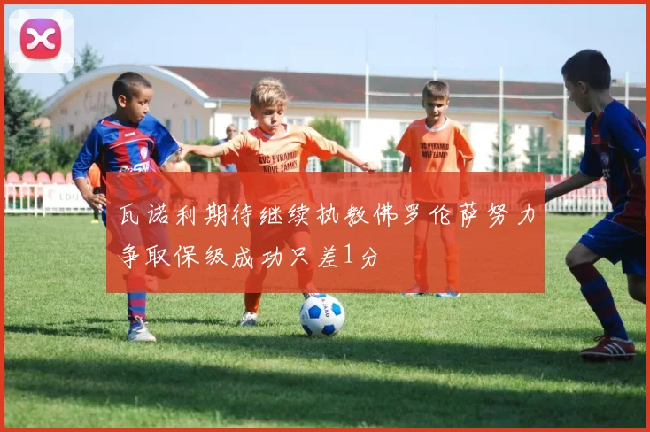 瓦诺利期待继续执教佛罗伦萨努力争取保级成功只差1分