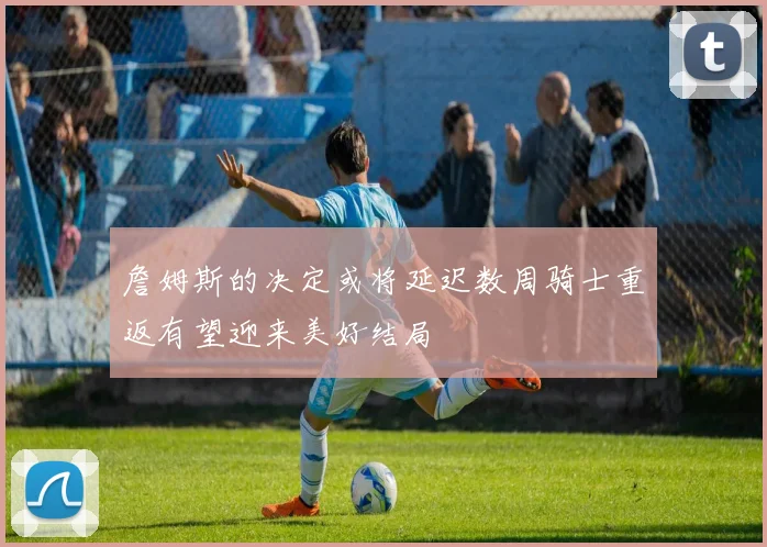 詹姆斯的决定或将延迟数周骑士重返有望迎来美好结局