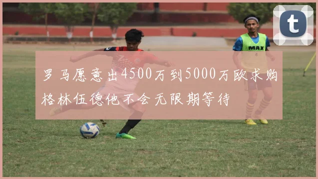 罗马愿意出4500万到5000万欧求购格林伍德他不会无限期等待