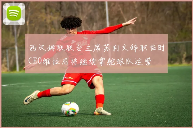 西汉姆联联合主席苏利文辞职临时CEO维拉尼将继续掌舵球队运营