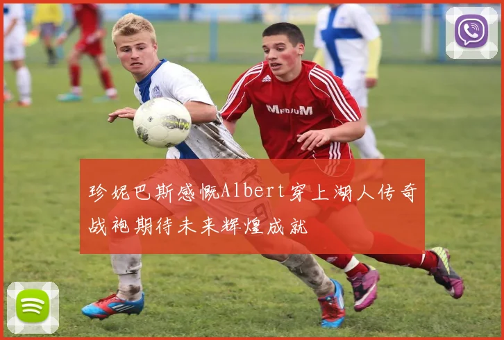 珍妮巴斯感慨Albert穿上湖人传奇战袍期待未来辉煌成就