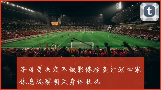字母哥决定不做影像检查计划回家休息观察明天身体状况